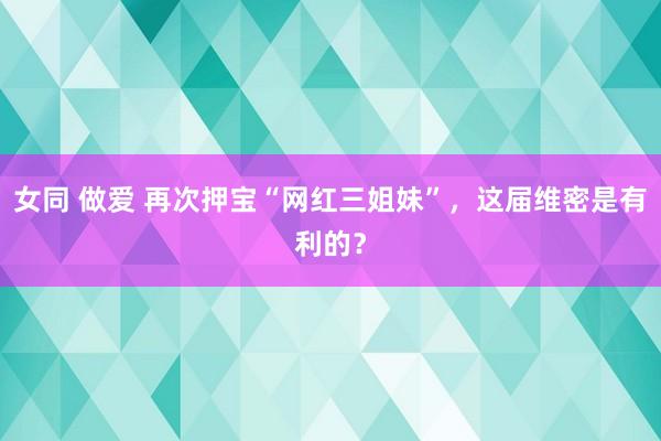 女同 做爱 再次押宝“网红三姐妹”，这届维密是有利的？