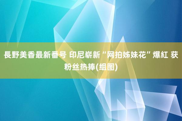 長野美香最新番号 印尼崭新“网拍姊妹花”爆紅 获粉丝热捧(组图)