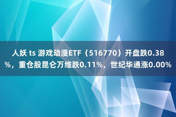 人妖 ts 游戏动漫ETF（516770）开盘跌0.38%，重仓股昆仑万维跌0.11%，世纪华通涨0.00%