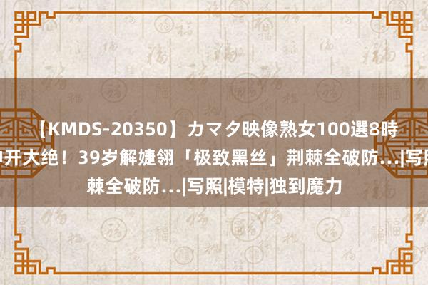 【KMDS-20350】カマタ映像熟女100選8時間 一代宅男女神开大绝！39岁解婕翎「极致黑丝」荆棘全破防…|写照|模特|独到魔力