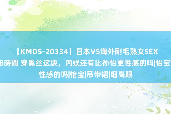 【KMDS-20334】日本VS海外剛毛熟女SEX対決！！40人8時間 穿黑丝这块，内娱还有比孙怡更性感的吗|怡宝|吊带裙|细高跟