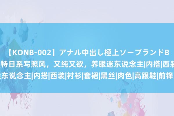 【KONB-002】アナル中出し極上ソープランドBEST4時間 好意思女模特日系写照风，又纯又欲，养眼迷东说念主|内搭|西装|衬衫|套裙|黑丝|肉色|高跟鞋|前锋元素