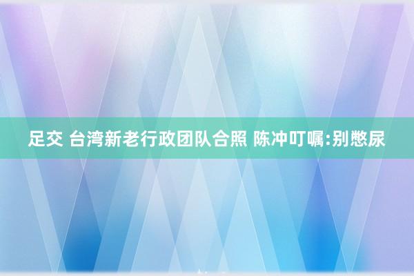 足交 台湾新老行政团队合照 陈冲叮嘱:别憋尿