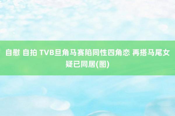 自慰 自拍 TVB旦角马赛陷同性四角恋 再搭马尾女疑已同居(图)