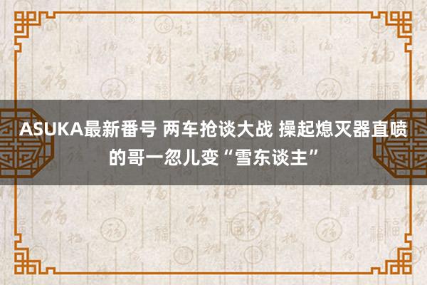 ASUKA最新番号 两车抢谈大战 操起熄灭器直喷的哥一忽儿变“雪东谈主”