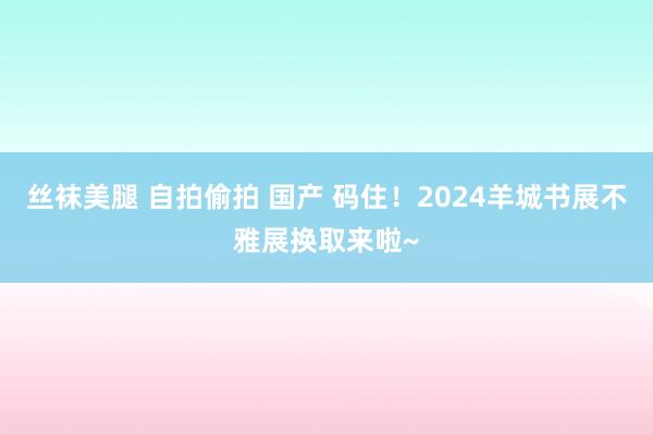 丝袜美腿 自拍偷拍 国产 码住！2024羊城书展不雅展换取来啦~