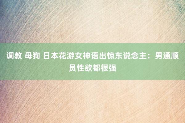 调教 母狗 日本花游女神语出惊东说念主：男通顺员性欲都很强