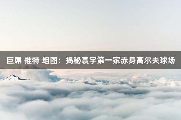 巨屌 推特 组图：揭秘寰宇第一家赤身高尔夫球场