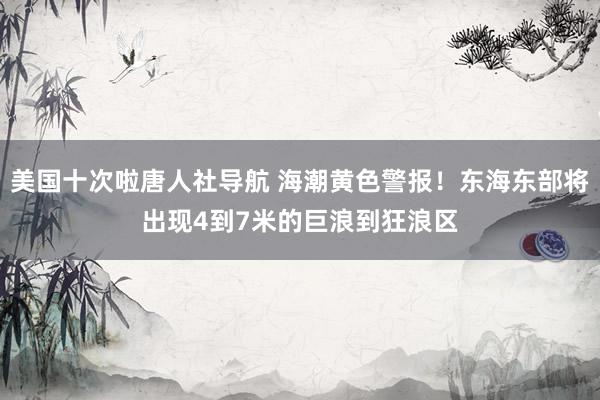 美国十次啦唐人社导航 海潮黄色警报！东海东部将出现4到7米的巨浪到狂浪区