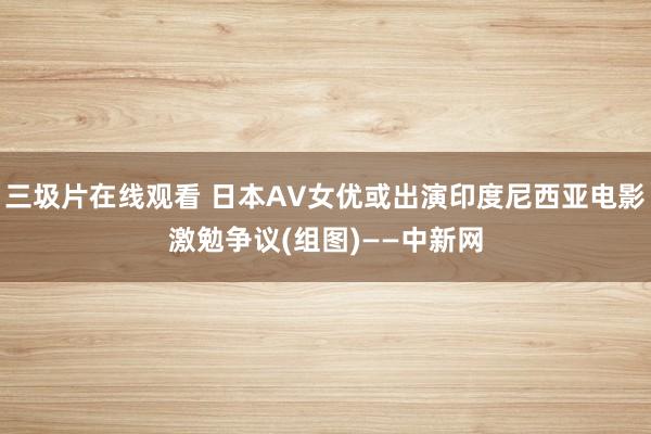 三圾片在线观看 日本AV女优或出演印度尼西亚电影激勉争议(组图)——中新网