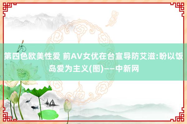 第四色欧美性爱 前AV女优在台宣导防艾滋:盼以饭岛爱为主义(图)——中新网