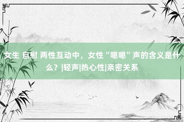 女生 自慰 两性互动中，女性“嗯嗯”声的含义是什么？|轻声|热心性|亲密关系