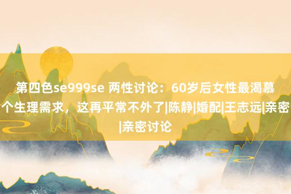 第四色se999se 两性讨论：60岁后女性最渴慕的六个生理需求，这再平常不外了|陈静|婚配|王志远|亲密讨论