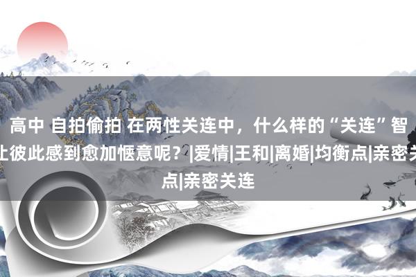 高中 自拍偷拍 在两性关连中，什么样的“关连”智力让彼此感到愈加惬意呢？|爱情|王和|离婚|均衡点|亲密关连