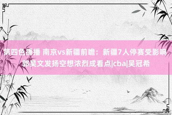 第四色播播 南京vs新疆前瞻：新疆7人停赛受影响 郭昊文发扬空想浓烈成看点|cba|吴冠希