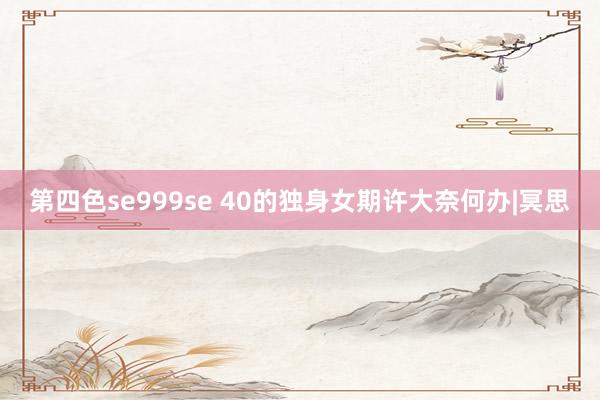 第四色se999se 40的独身女期许大奈何办|冥思