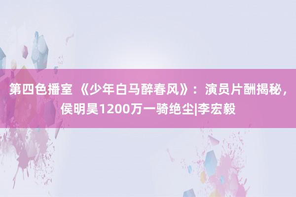 第四色播室 《少年白马醉春风》：演员片酬揭秘，侯明昊1200万一骑绝尘|李宏毅