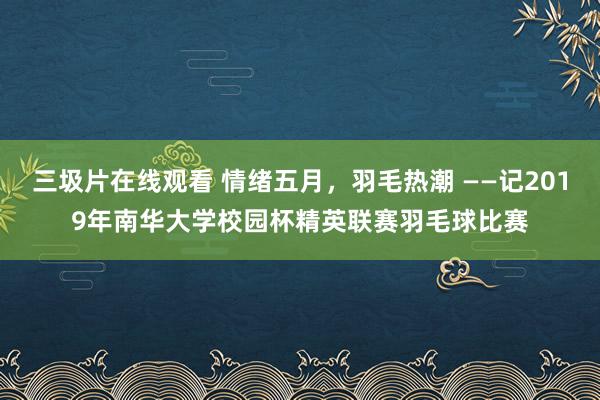 三圾片在线观看 情绪五月，羽毛热潮 ——记2019年南华大学校园杯精英联赛羽毛球比赛