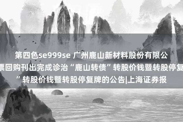 第四色se999se 广州鹿山新材料股份有限公司对于部分戒指性股票回购刊出完成诊治“鹿山转债”转股价钱暨转股停复牌的公告|上海证券报