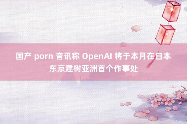 国产 porn 音讯称 OpenAI 将于本月在日本东京建树亚洲首个作事处