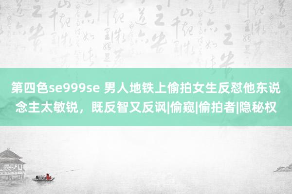 第四色se999se 男人地铁上偷拍女生反怼他东说念主太敏锐，既反智又反讽|偷窥|偷拍者|隐秘权