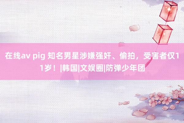 在线av pig 知名男星涉嫌强奸、偷拍，受害者仅11岁！|韩国|文娱圈|防弹少年团