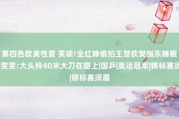 第四色欧美性爱 笑喷!全红婵偷拍王楚钦樊振东睡眠，李雯雯:大头拎40米大刀在路上|国乒|奥运冠军|锦标赛须眉