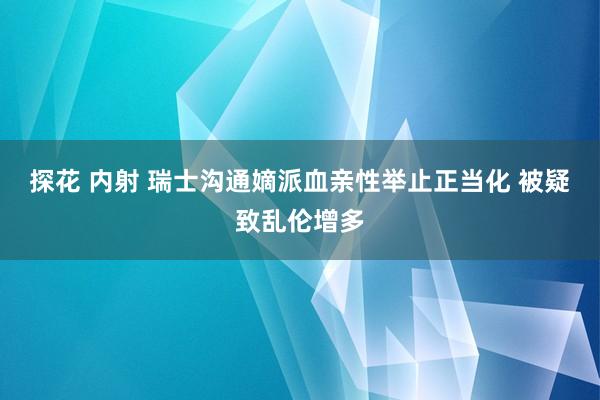 探花 内射 瑞士沟通嫡派血亲性举止正当化 被疑致乱伦增多