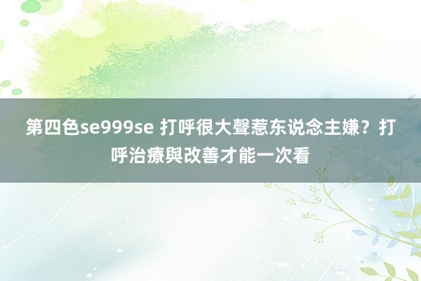 第四色se999se 打呼很大聲惹东说念主嫌？打呼治療與改善才能一次看