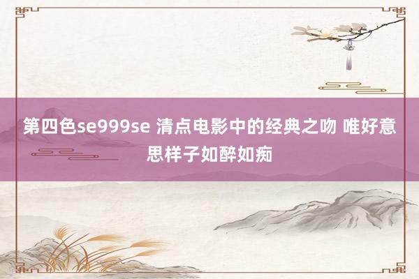 第四色se999se 清点电影中的经典之吻 唯好意思样子如醉如痴