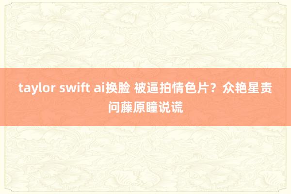 taylor swift ai换脸 被逼拍情色片？众艳星责问藤原瞳说谎