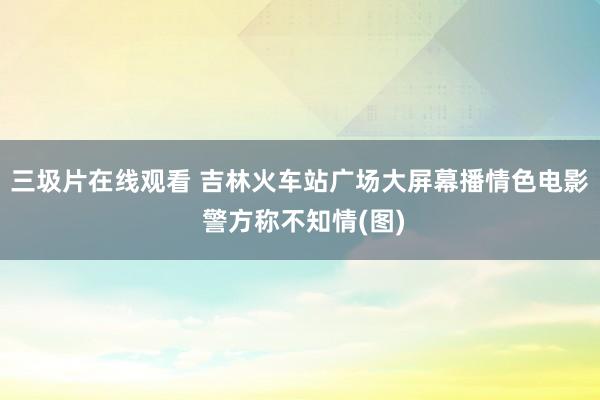 三圾片在线观看 吉林火车站广场大屏幕播情色电影 警方称不知情(图)