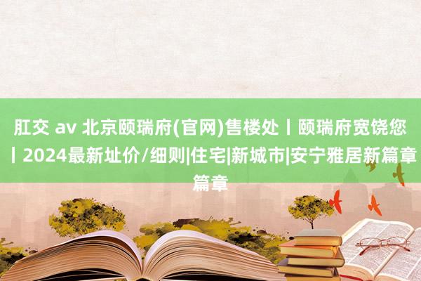 肛交 av 北京颐瑞府(官网)售楼处丨颐瑞府宽饶您丨2024最新址价/细则|住宅|新城市|安宁雅居新篇章