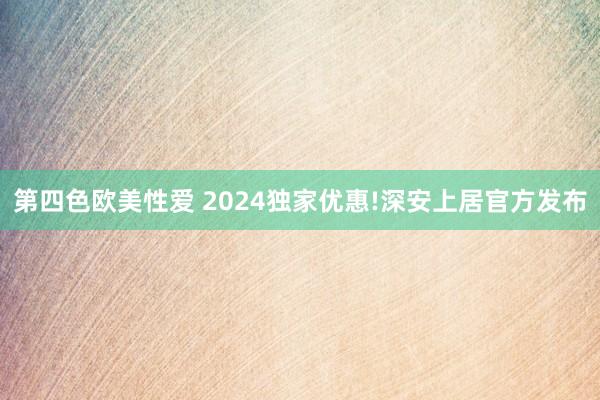 第四色欧美性爱 2024独家优惠!深安上居官方发布