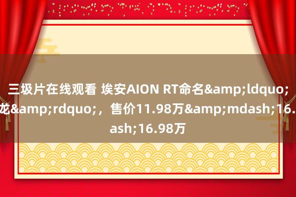 三圾片在线观看 埃安AION RT命名&ldquo;迅猛龙&rdquo;，售价11.98万&mdash;16.98万