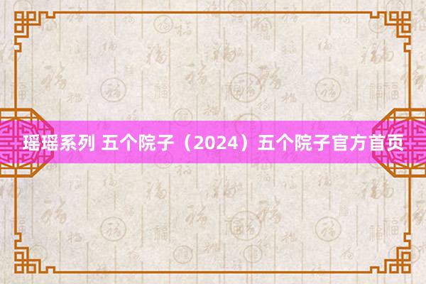 瑶瑶系列 五个院子（2024）五个院子官方首页