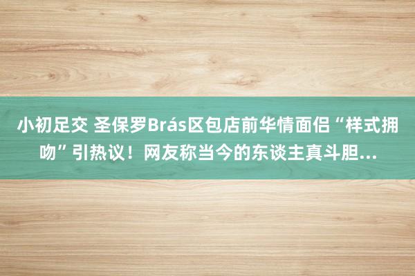 小初足交 圣保罗Brás区包店前华情面侣“样式拥吻”引热议！网友称当今的东谈主真斗胆...