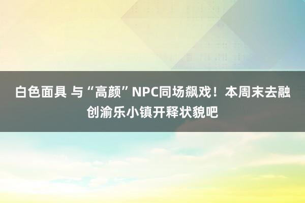 白色面具 与“高颜”NPC同场飙戏！本周末去融创渝乐小镇开释状貌吧