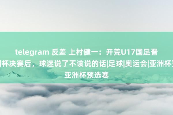 telegram 反差 上村健一：开荒U17国足晋级亚洲杯决赛后，球迷说了不该说的话|足球|奥运会|亚洲杯预选赛