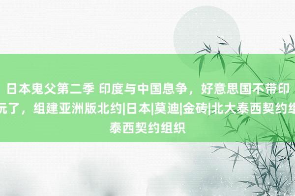 日本鬼父第二季 印度与中国息争，好意思国不带印度玩了，组建亚洲版北约|日本|莫迪|金砖|北大泰西契约组织