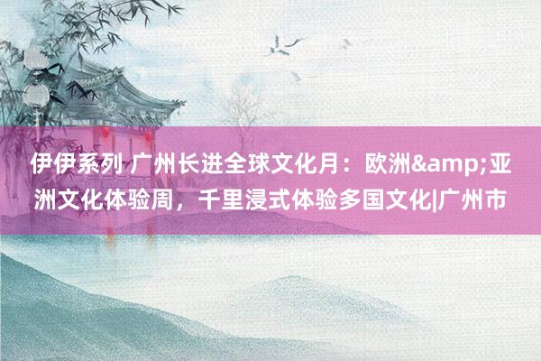 伊伊系列 广州长进全球文化月：欧洲&亚洲文化体验周，千里浸式体验多国文化|广州市