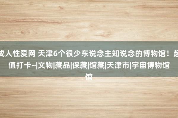 成人性爱网 天津6个很少东说念主知说念的博物馆！超值打卡~|文物|藏品|保藏|馆藏|天津市|宇宙博物馆