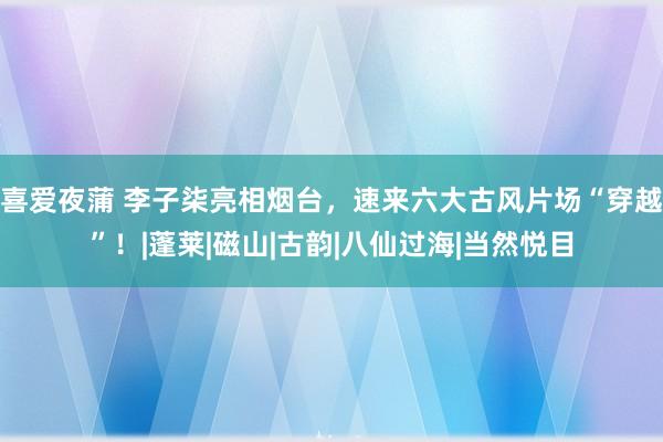 喜爱夜蒲 李子柒亮相烟台，速来六大古风片场“穿越”！|蓬莱|磁山|古韵|八仙过海|当然悦目