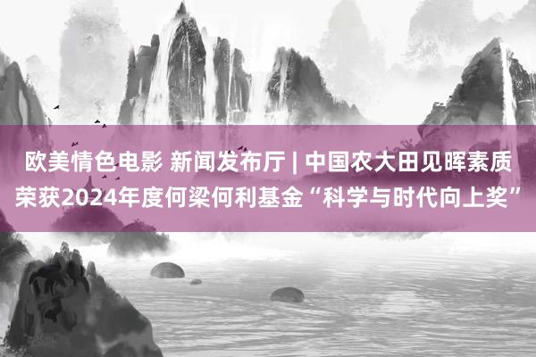 欧美情色电影 新闻发布厅 | 中国农大田见晖素质荣获2024年度何梁何利基金“科学与时代向上奖”