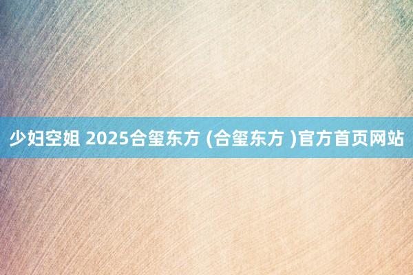 少妇空姐 2025合玺东方 (合玺东方 )官方首页网站