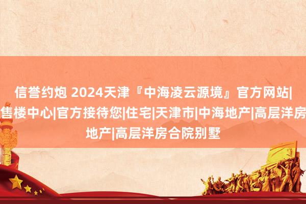 信誉约炮 2024天津『中海凌云源境』官方网站|凌云源境售楼中心|官方接待您|住宅|天津市|中海地产|高层洋房合院别墅