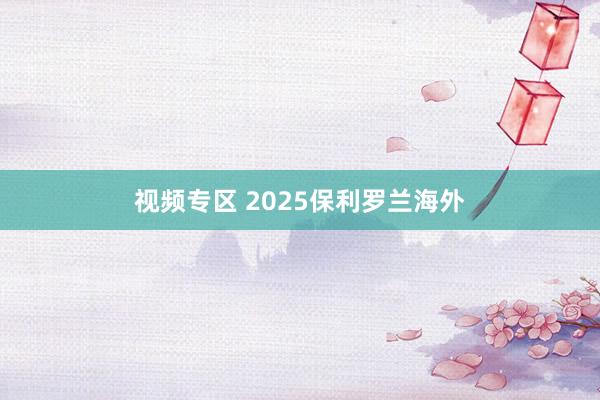 视频专区 2025保利罗兰海外