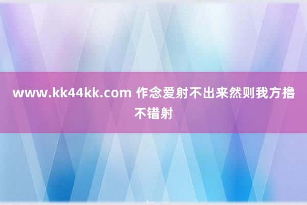 www.kk44kk.com 作念爱射不出来然则我方撸不错射